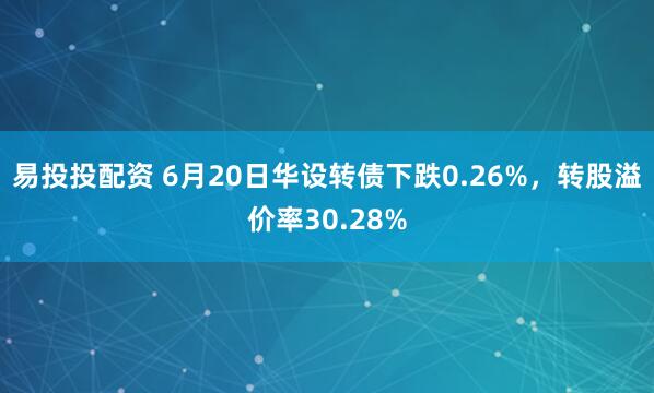 易投投配资 6月20日华设转债下跌0.26%，转股溢价率30.28%