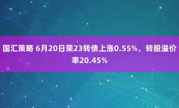 国汇策略 6月20日荣23转债上涨0.55%，转股溢价率20.45%