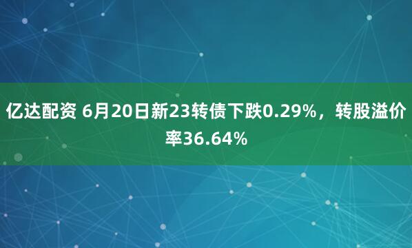 亿达配资 6月20日新23转债下跌0.29%，转股溢价率36.64%