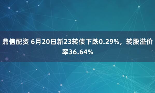 鼎信配资 6月20日新23转债下跌0.29%，转股溢价率36.64%
