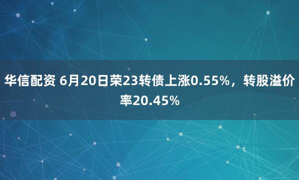 华信配资 6月20日荣23转债上涨0.55%，转股溢价率20.45%