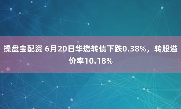 操盘宝配资 6月20日华懋转债下跌0.38%，转股溢价率10.18%