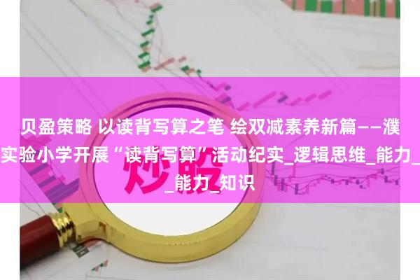 贝盈策略 以读背写算之笔 绘双减素养新篇——濮阳市实验小学开展“读背写算”活动纪实_逻辑思维_能力_知识