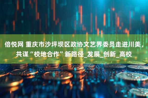 倍悦网 重庆市沙坪坝区政协文艺界委员走进川美，共谋“校地合作”新路径_发展_创新_高校