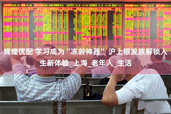 辉煌优配 学习成为“冻龄神器” 沪上银发族解锁人生新体验_上海_老年人_生活
