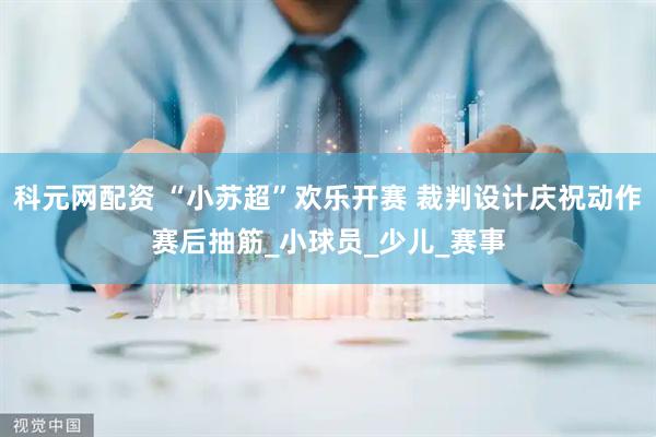 科元网配资 “小苏超”欢乐开赛 裁判设计庆祝动作赛后抽筋_小球员_少儿_赛事