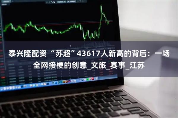 泰兴隆配资 “苏超”43617人新高的背后：一场全网接梗的创意_文旅_赛事_江苏
