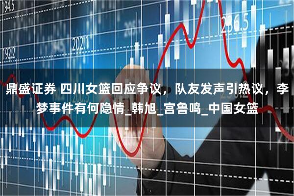 鼎盛证券 四川女篮回应争议，队友发声引热议，李梦事件有何隐情_韩旭_宫鲁鸣_中国女篮