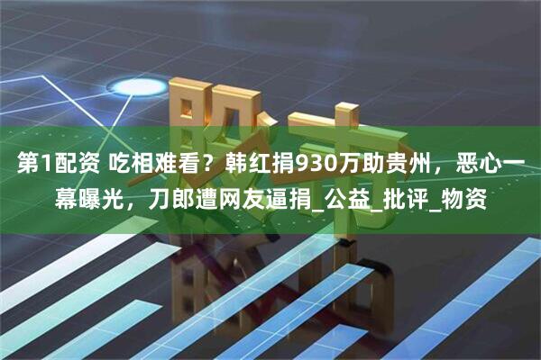 第1配资 吃相难看？韩红捐930万助贵州，恶心一幕曝光，刀郎遭网友逼捐_公益_批评_物资
