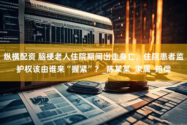纵横配资 脑梗老人住院期间出走身亡，住院患者监护权该由谁来“握紧”？_陈某某_家属_赔偿