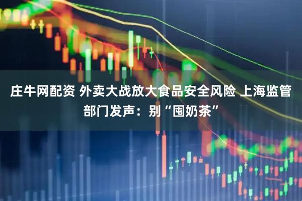 庄牛网配资 外卖大战放大食品安全风险 上海监管部门发声：别“囤奶茶”