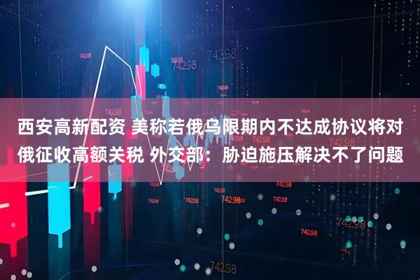 西安高新配资 美称若俄乌限期内不达成协议将对俄征收高额关税 外交部：胁迫施压解决不了问题