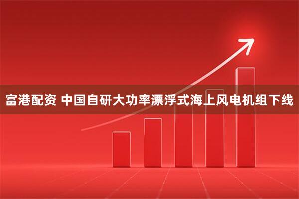 富港配资 中国自研大功率漂浮式海上风电机组下线