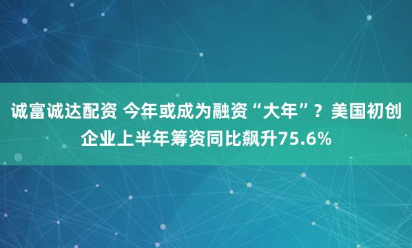 诚富诚达配资 今年或成为融资“大年”？美国初创企业上半年筹资同比飙升75.6%