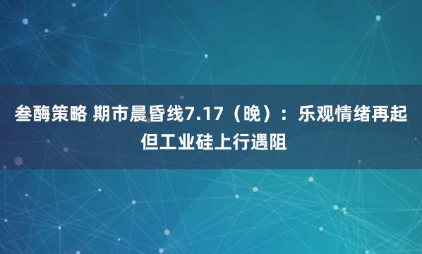 叁酶策略 期市晨昏线7.17（晚）：乐观情绪再起 但工业硅上行遇阻