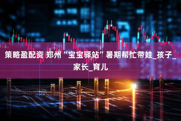 策略盈配资 郑州“宝宝驿站”暑期帮忙带娃_孩子_家长_育儿
