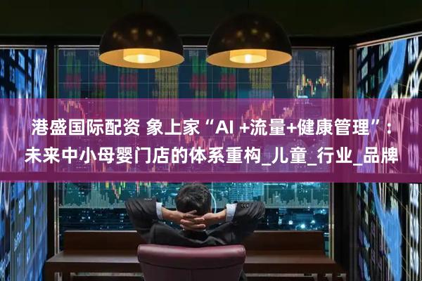 港盛国际配资 象上家“AI +流量+健康管理”：未来中小母婴门店的体系重构_儿童_行业_品牌