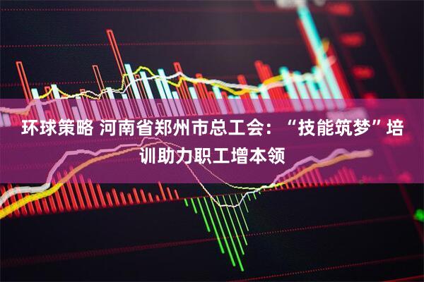 环球策略 河南省郑州市总工会：“技能筑梦”培训助力职工增本领