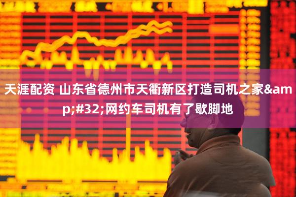 天涯配资 山东省德州市天衢新区打造司机之家&#32;网约车司机有了歇脚地