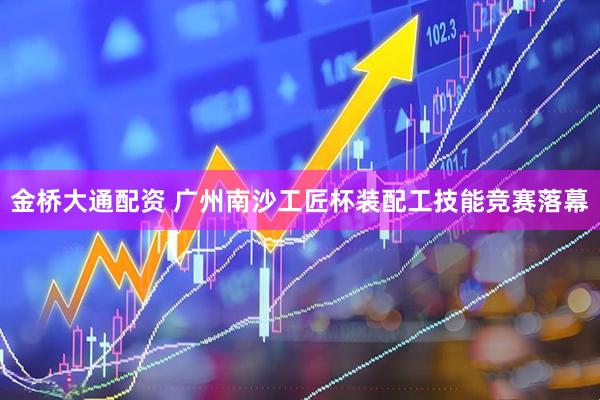 金桥大通配资 广州南沙工匠杯装配工技能竞赛落幕