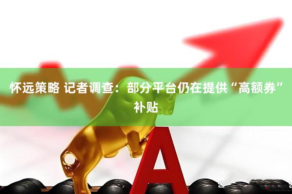 怀远策略 记者调查：部分平台仍在提供“高额券”补贴