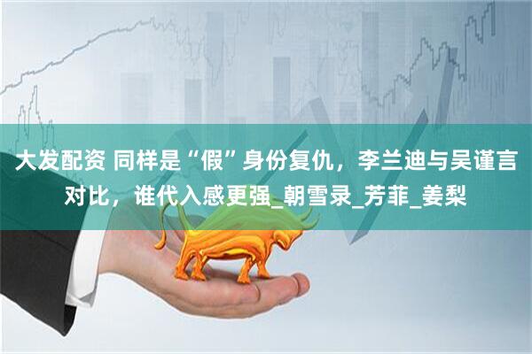 大发配资 同样是“假”身份复仇，李兰迪与吴谨言对比，谁代入感更强_朝雪录_芳菲_姜梨