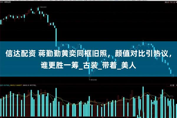 信达配资 蒋勤勤黄奕同框旧照，颜值对比引热议，谁更胜一筹_古装_带着_美人