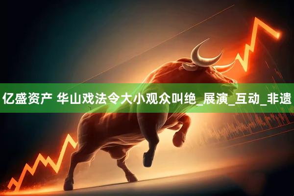 亿盛资产 华山戏法令大小观众叫绝_展演_互动_非遗
