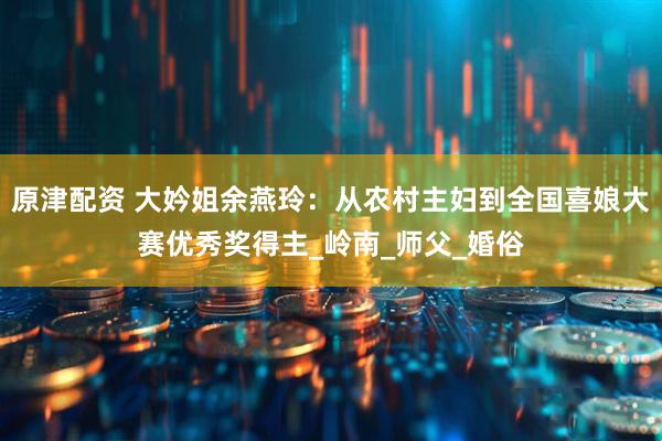 原津配资 大妗姐余燕玲：从农村主妇到全国喜娘大赛优秀奖得主_岭南_师父_婚俗