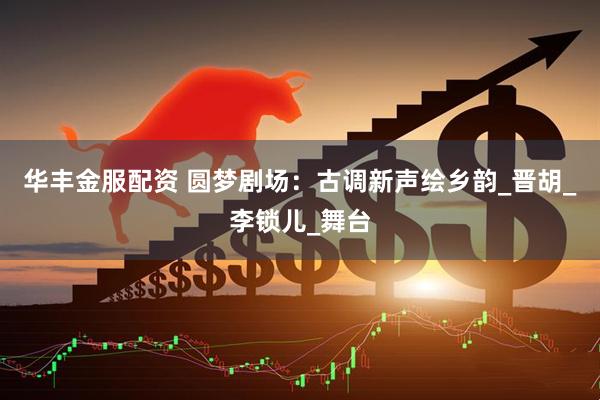 华丰金服配资 圆梦剧场：古调新声绘乡韵_晋胡_李锁儿_舞台