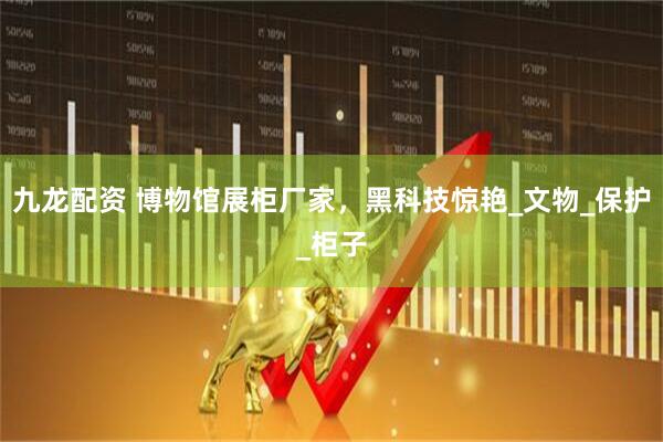 九龙配资 博物馆展柜厂家，黑科技惊艳_文物_保护_柜子