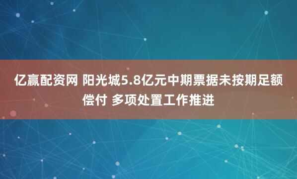 亿赢配资网 阳光城5.8亿元中期票据未按期足额偿付 多项处置工作推进