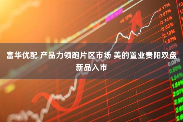 富华优配 产品力领跑片区市场 美的置业贵阳双盘新品入市