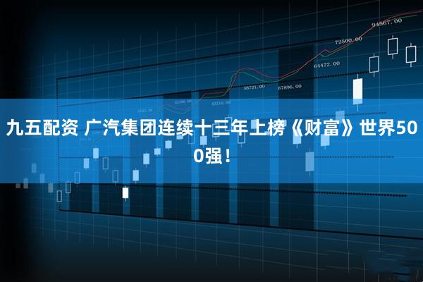 九五配资 广汽集团连续十三年上榜《财富》世界500强！