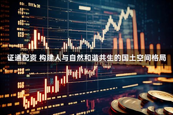 证通配资 构建人与自然和谐共生的国土空间格局