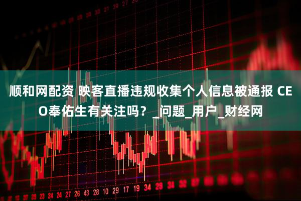 顺和网配资 映客直播违规收集个人信息被通报 CEO奉佑生有关注吗？_问题_用户_财经网