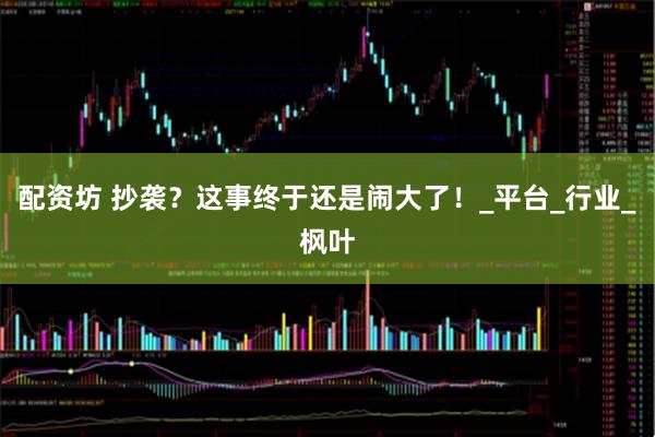 配资坊 抄袭？这事终于还是闹大了！_平台_行业_枫叶