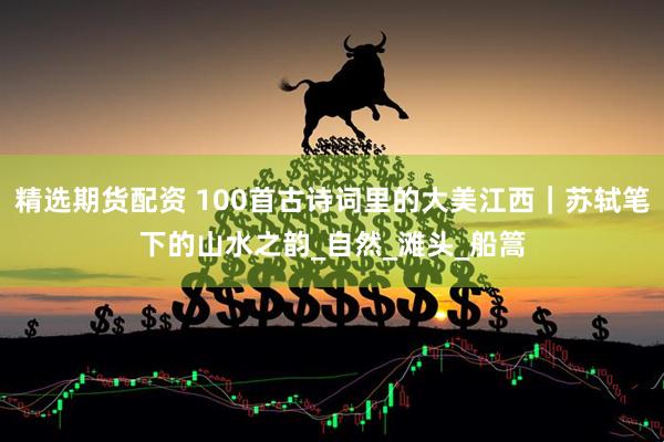 精选期货配资 100首古诗词里的大美江西｜苏轼笔下的山水之韵_自然_滩头_船篙