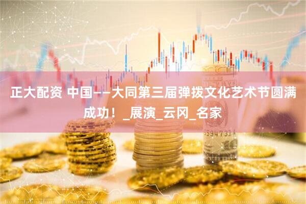 正大配资 中国——大同第三届弹拨文化艺术节圆满成功！_展演_云冈_名家