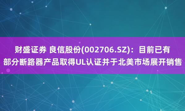 财盛证券 良信股份(002706.SZ)：目前已有部分断路器产品取得UL认证并于北美市场展开销售