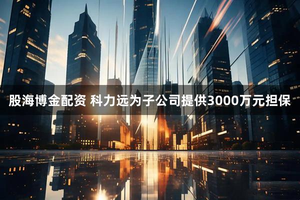 股海博金配资 科力远为子公司提供3000万元担保