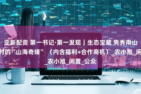 亚新配资 第一书记·第一发现｜生态宝藏 隽秀南山——下庄村的“山海奇缘” （内含福利+合作商机）_农小旭_闲置_公众