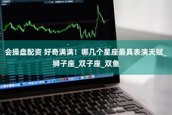 会操盘配资 好奇满满！哪几个星座最具表演天赋_狮子座_双子座_双鱼