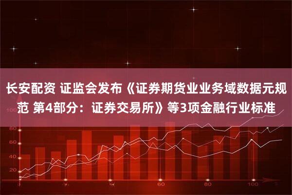 长安配资 证监会发布《证券期货业业务域数据元规范 第4部分：证券交易所》等3项金融行业标准