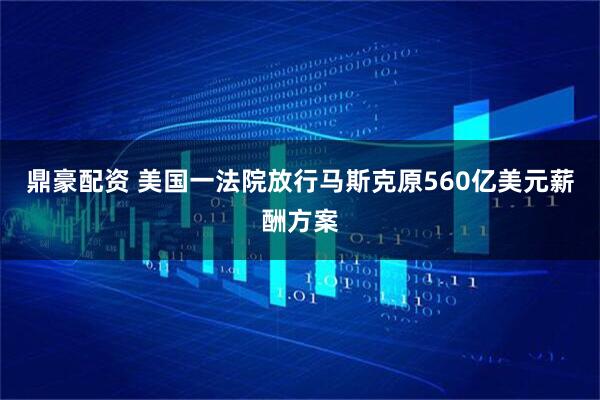 鼎豪配资 美国一法院放行马斯克原560亿美元薪酬方案