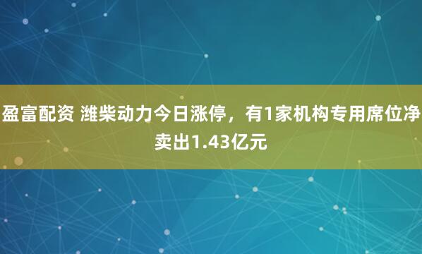 盈富配资 潍柴动力今日涨停，有1家机构专用席位净卖出1.43亿元