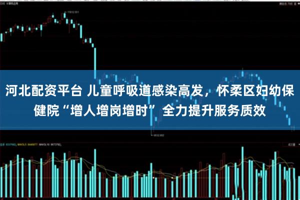 河北配资平台 儿童呼吸道感染高发，怀柔区妇幼保健院“增人增岗增时” 全力提升服务质效