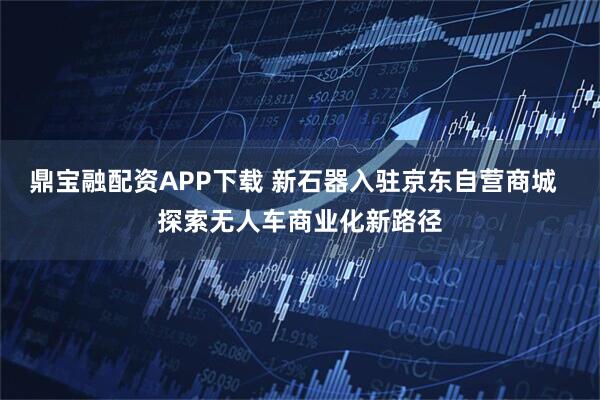 鼎宝融配资APP下载 新石器入驻京东自营商城  探索无人车商业化新路径
