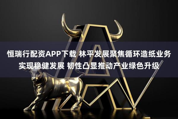 恒瑞行配资APP下载 林平发展聚焦循环造纸业务实现稳健发展 韧性凸显推动产业绿色升级