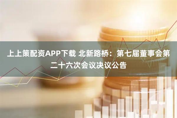 上上策配资APP下载 北新路桥：第七届董事会第二十六次会议决议公告